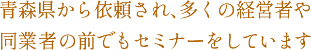 青森県から依頼され、多くの経営者や同業者の前でもセミナーをしています