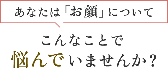 あなたはお顔について、こんなことで悩んでいませんか？